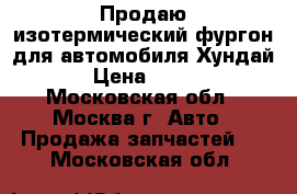 Продаю изотермический фургон для автомобиля Хундай HD › Цена ­ 30 000 - Московская обл., Москва г. Авто » Продажа запчастей   . Московская обл.